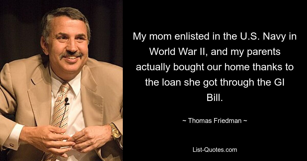 My mom enlisted in the U.S. Navy in World War II, and my parents actually bought our home thanks to the loan she got through the GI Bill. — © Thomas Friedman