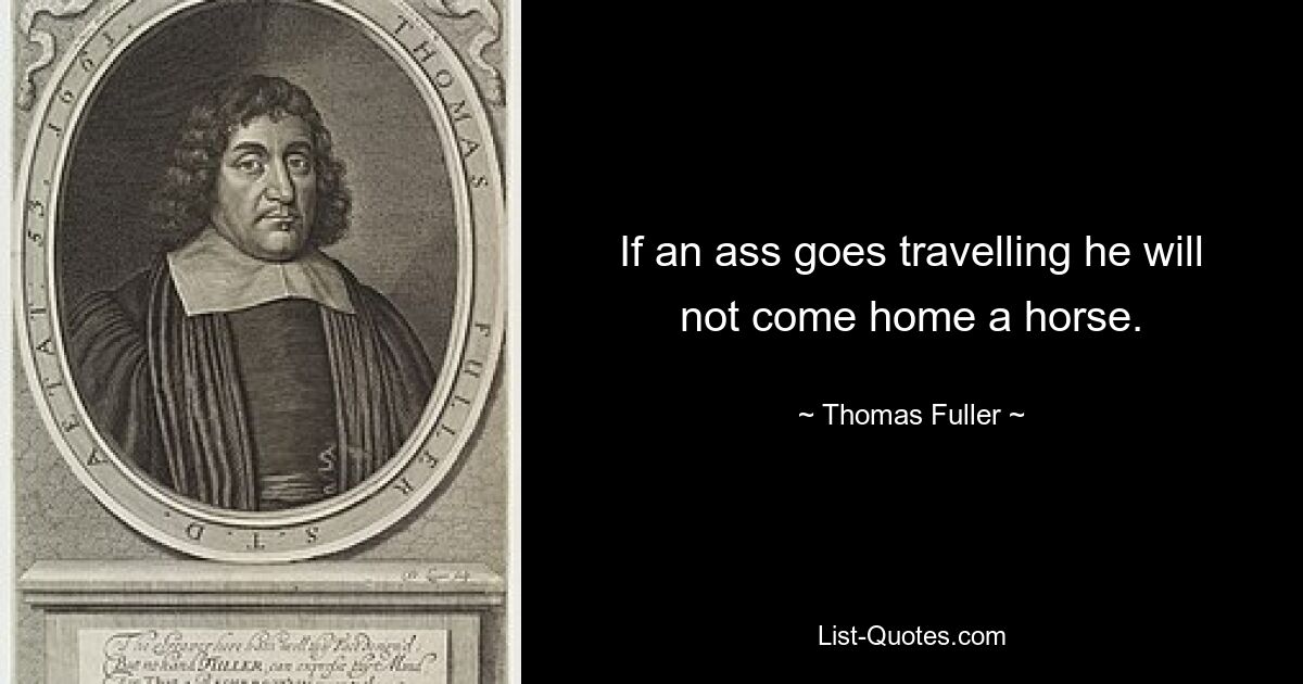 If an ass goes travelling he will not come home a horse. — © Thomas Fuller