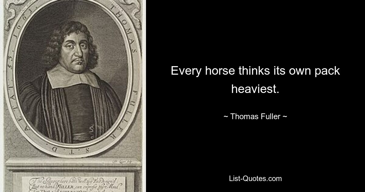 Every horse thinks its own pack heaviest. — © Thomas Fuller