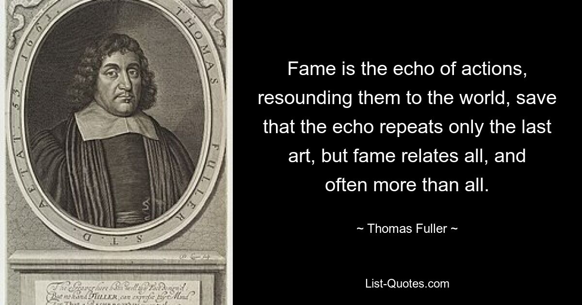 Fame is the echo of actions, resounding them to the world, save that the echo repeats only the last art, but fame relates all, and often more than all. — © Thomas Fuller