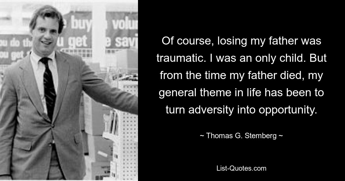 Of course, losing my father was traumatic. I was an only child. But from the time my father died, my general theme in life has been to turn adversity into opportunity. — © Thomas G. Stemberg