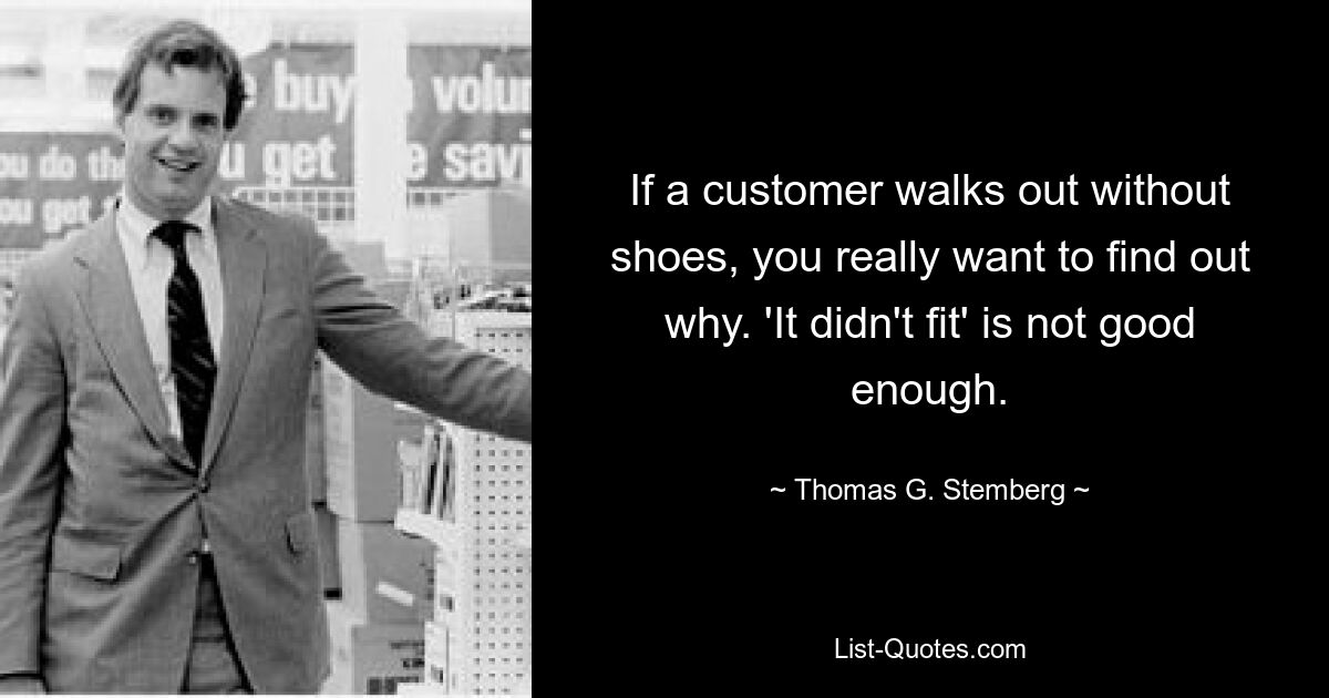 If a customer walks out without shoes, you really want to find out why. 'It didn't fit' is not good enough. — © Thomas G. Stemberg