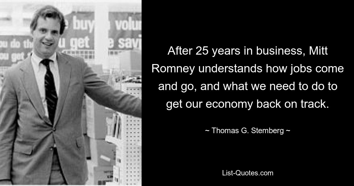 After 25 years in business, Mitt Romney understands how jobs come and go, and what we need to do to get our economy back on track. — © Thomas G. Stemberg