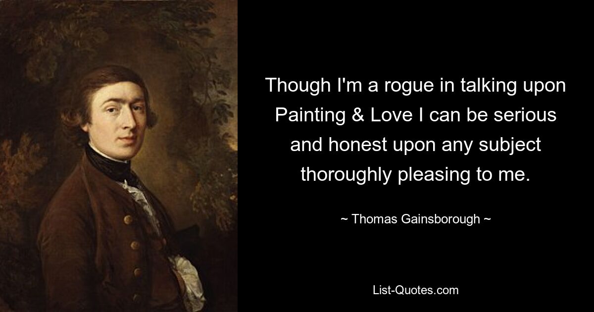 Though I'm a rogue in talking upon Painting & Love I can be serious and honest upon any subject thoroughly pleasing to me. — © Thomas Gainsborough