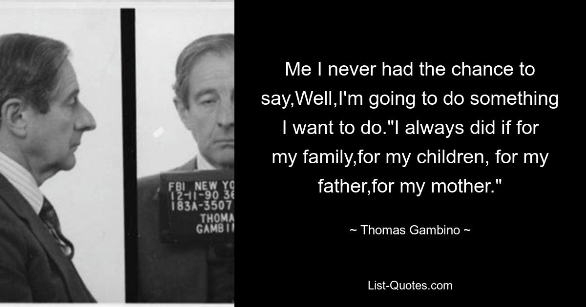 Me I never had the chance to say,Well,I'm going to do something I want to do."I always did if for my family,for my children, for my father,for my mother." — © Thomas Gambino