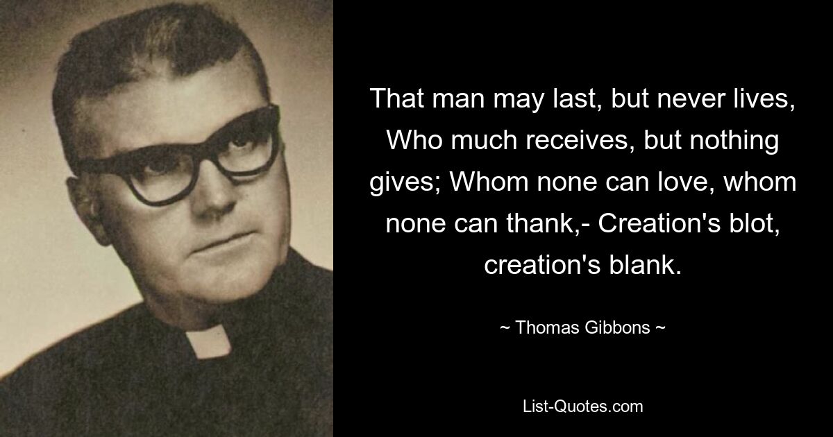 That man may last, but never lives, Who much receives, but nothing gives; Whom none can love, whom none can thank,- Creation's blot, creation's blank. — © Thomas Gibbons