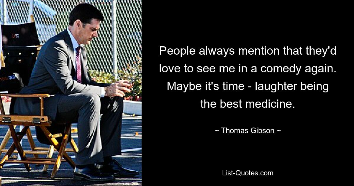 People always mention that they'd love to see me in a comedy again. Maybe it's time - laughter being the best medicine. — © Thomas Gibson