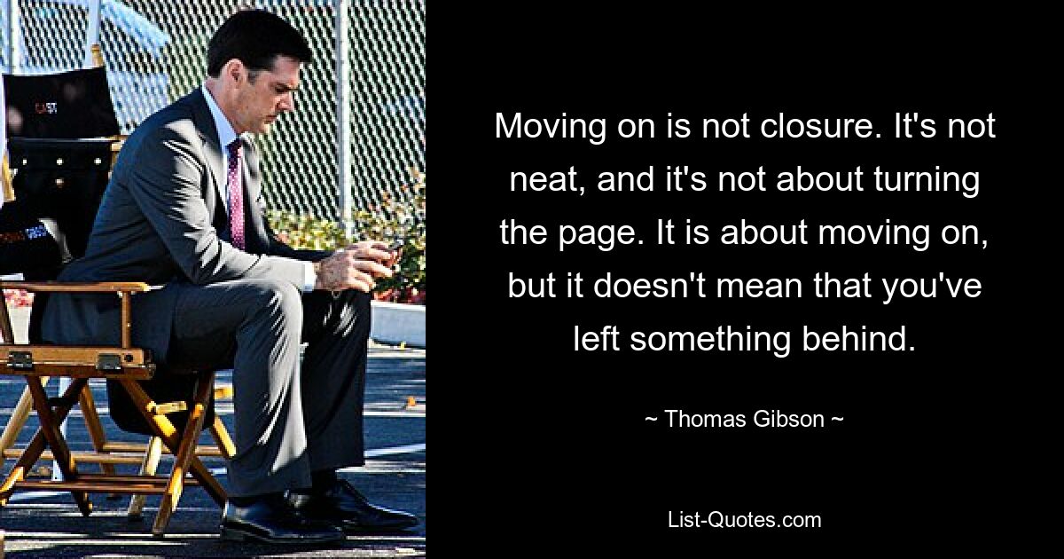 Moving on is not closure. It's not neat, and it's not about turning the page. It is about moving on, but it doesn't mean that you've left something behind. — © Thomas Gibson