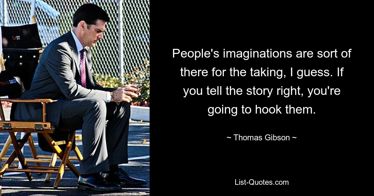 People's imaginations are sort of there for the taking, I guess. If you tell the story right, you're going to hook them. — © Thomas Gibson