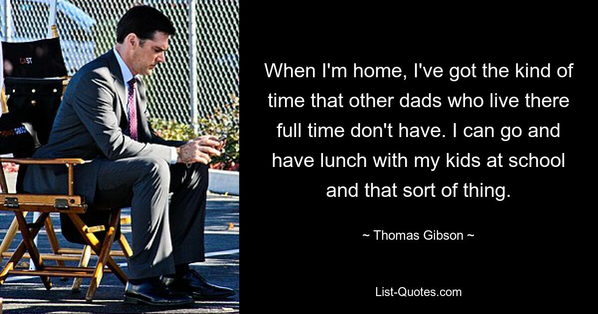 When I'm home, I've got the kind of time that other dads who live there full time don't have. I can go and have lunch with my kids at school and that sort of thing. — © Thomas Gibson