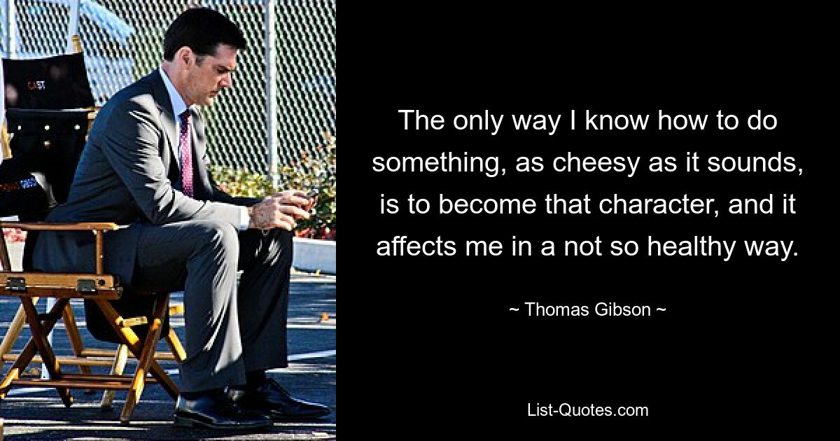 The only way I know how to do something, as cheesy as it sounds, is to become that character, and it affects me in a not so healthy way. — © Thomas Gibson