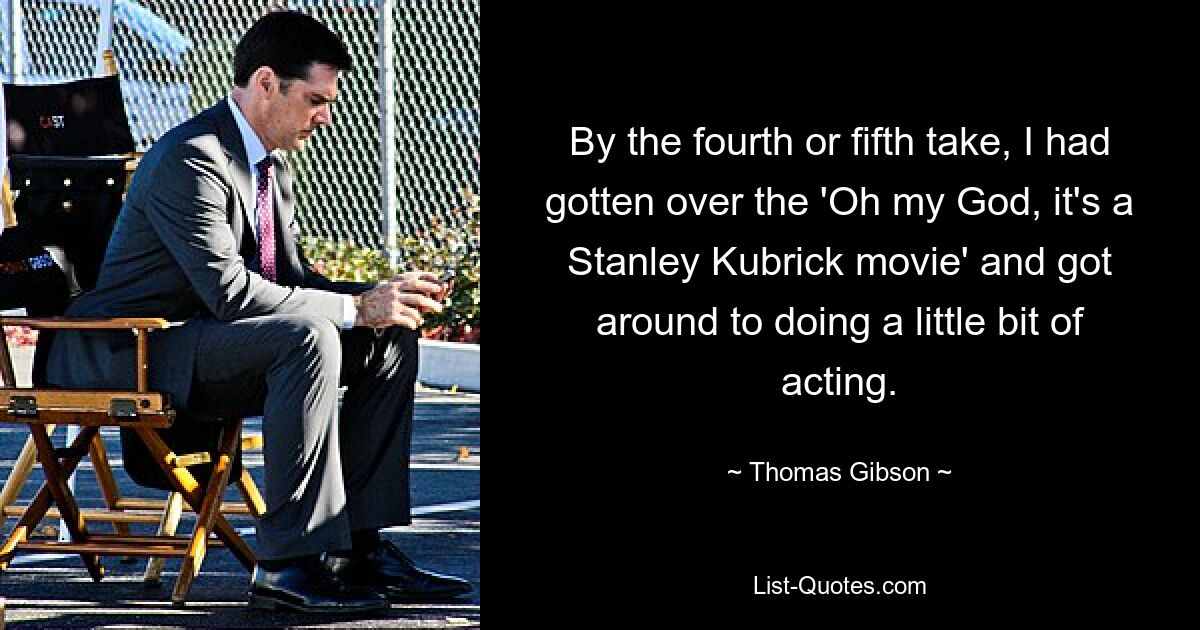 By the fourth or fifth take, I had gotten over the 'Oh my God, it's a Stanley Kubrick movie' and got around to doing a little bit of acting. — © Thomas Gibson