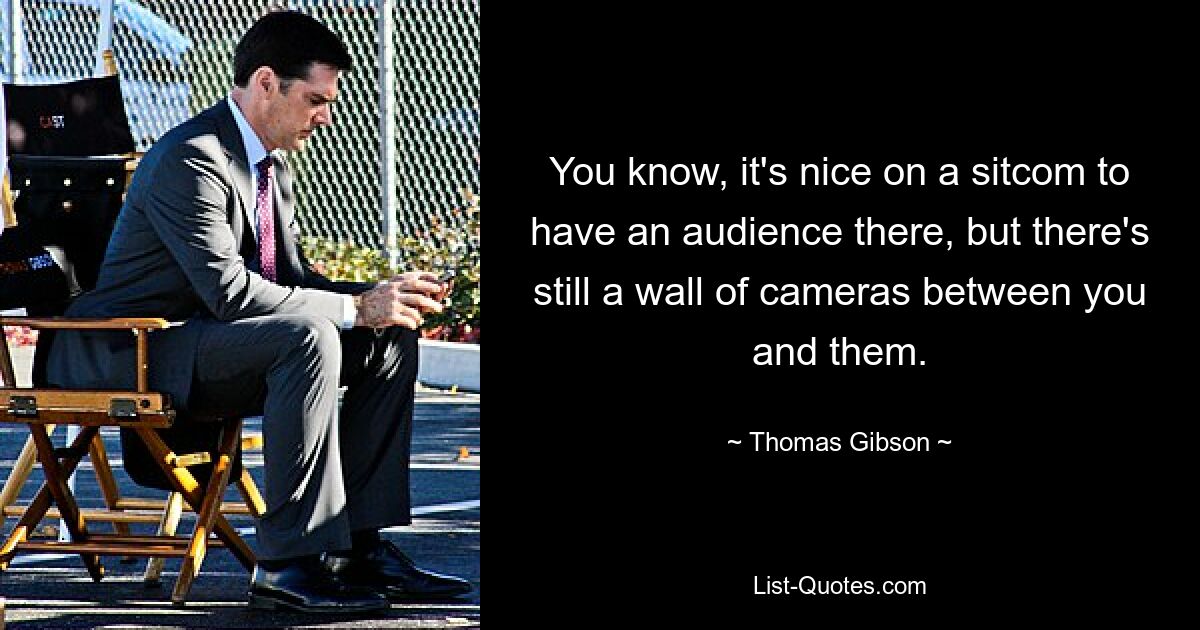 You know, it's nice on a sitcom to have an audience there, but there's still a wall of cameras between you and them. — © Thomas Gibson