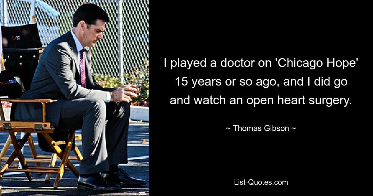 I played a doctor on 'Chicago Hope' 15 years or so ago, and I did go and watch an open heart surgery. — © Thomas Gibson