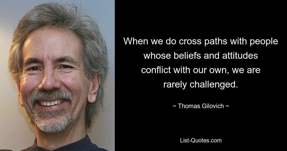 When we do cross paths with people whose beliefs and attitudes conflict with our own, we are rarely challenged. — © Thomas Gilovich