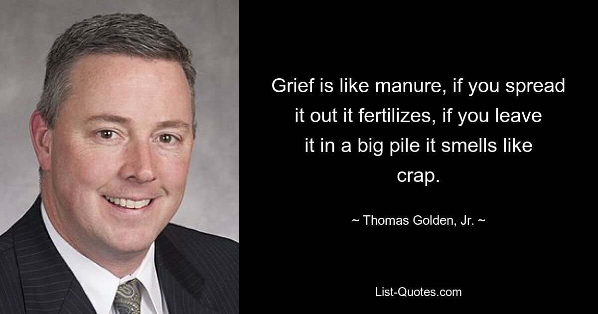 Grief is like manure, if you spread it out it fertilizes, if you leave it in a big pile it smells like crap. — © Thomas Golden, Jr.