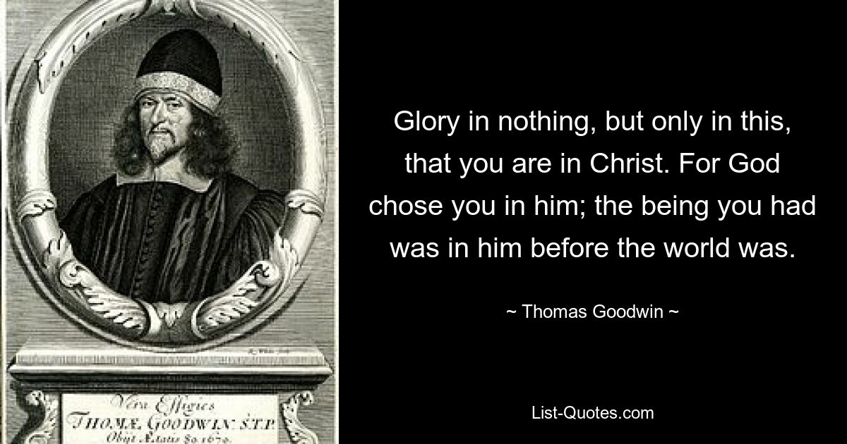 Glory in nothing, but only in this, that you are in Christ. For God chose you in him; the being you had was in him before the world was. — © Thomas Goodwin