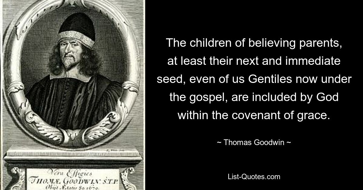 The children of believing parents, at least their next and immediate seed, even of us Gentiles now under the gospel, are included by God within the covenant of grace. — © Thomas Goodwin