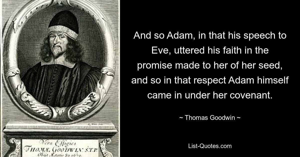 And so Adam, in that his speech to Eve, uttered his faith in the promise made to her of her seed, and so in that respect Adam himself came in under her covenant. — © Thomas Goodwin