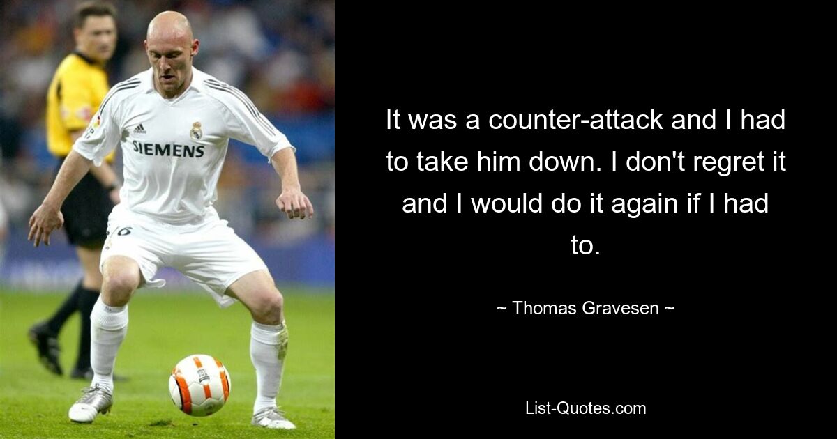 It was a counter-attack and I had to take him down. I don't regret it and I would do it again if I had to. — © Thomas Gravesen