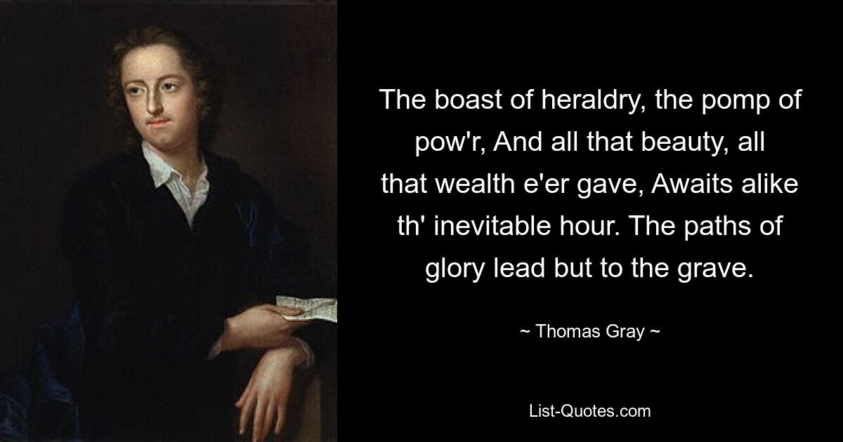 The boast of heraldry, the pomp of pow'r, And all that beauty, all that wealth e'er gave, Awaits alike th' inevitable hour. The paths of glory lead but to the grave. — © Thomas Gray