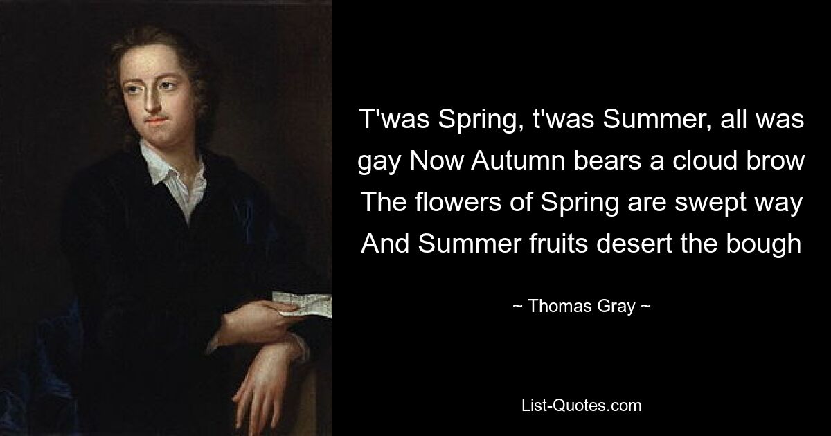 T'was Spring, t'was Summer, all was gay Now Autumn bears a cloud brow The flowers of Spring are swept way And Summer fruits desert the bough — © Thomas Gray