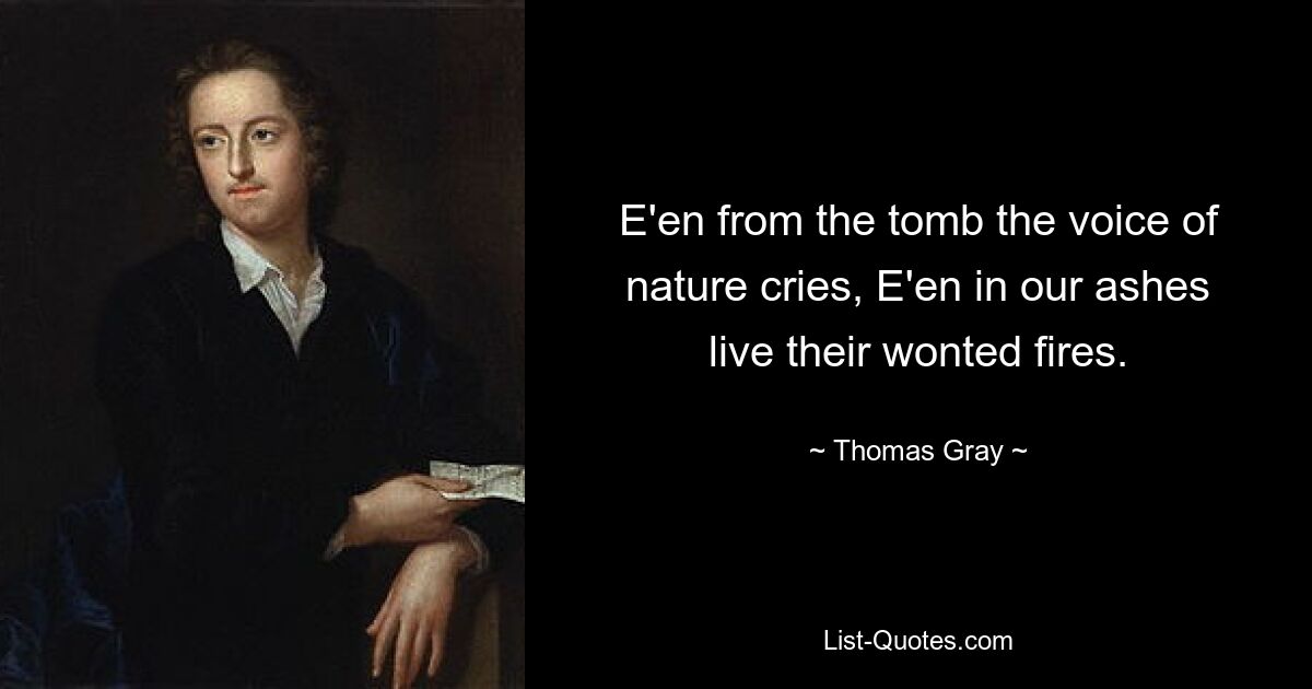 E'en from the tomb the voice of nature cries, E'en in our ashes live their wonted fires. — © Thomas Gray