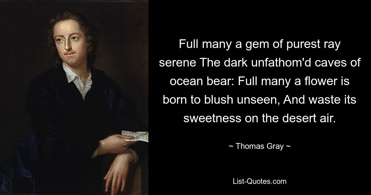 Full many a gem of purest ray serene The dark unfathom'd caves of ocean bear: Full many a flower is born to blush unseen, And waste its sweetness on the desert air. — © Thomas Gray