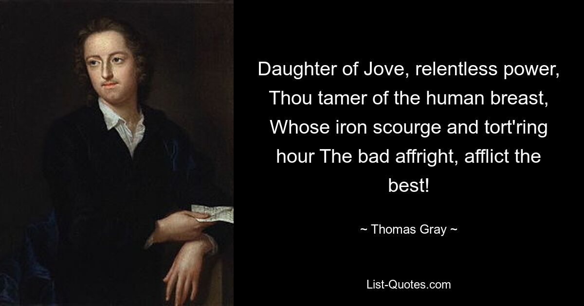 Daughter of Jove, relentless power, Thou tamer of the human breast, Whose iron scourge and tort'ring hour The bad affright, afflict the best! — © Thomas Gray