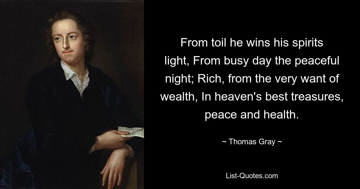 From toil he wins his spirits light, From busy day the peaceful night; Rich, from the very want of wealth, In heaven's best treasures, peace and health. — © Thomas Gray