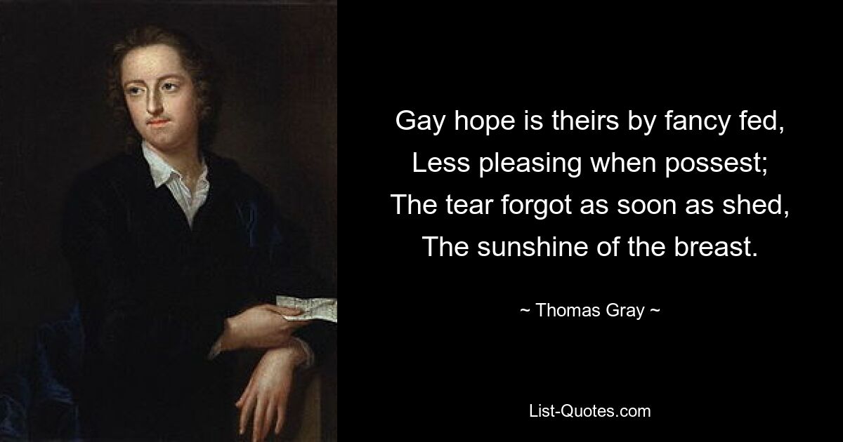 Gay hope is theirs by fancy fed,
Less pleasing when possest;
The tear forgot as soon as shed,
The sunshine of the breast. — © Thomas Gray