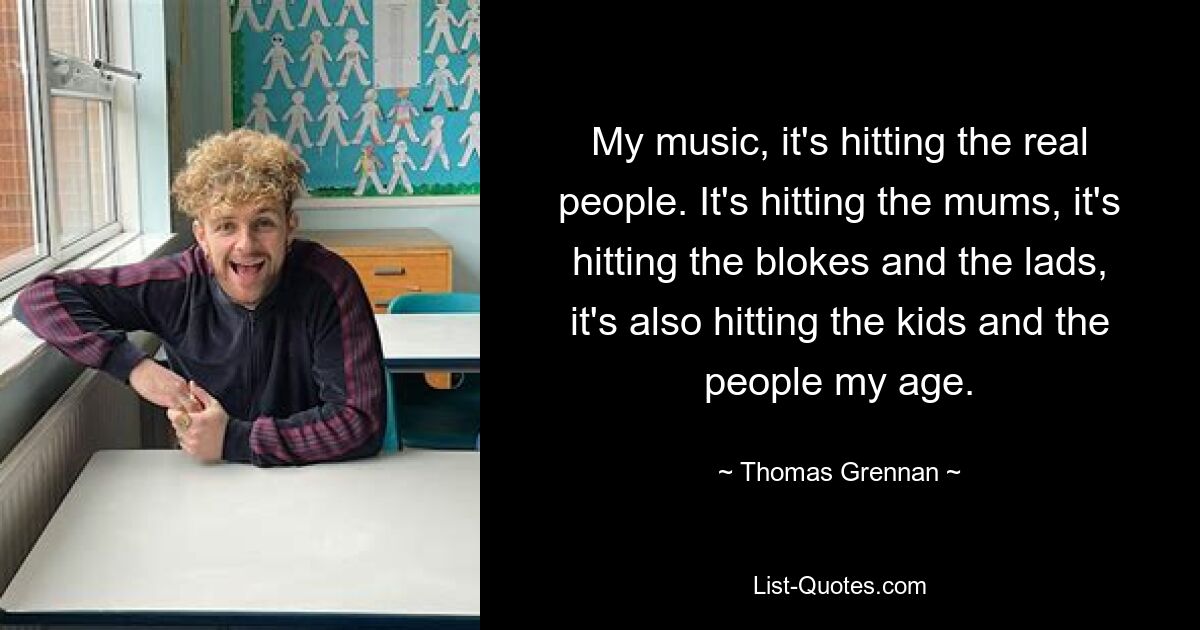 My music, it's hitting the real people. It's hitting the mums, it's hitting the blokes and the lads, it's also hitting the kids and the people my age. — © Thomas Grennan