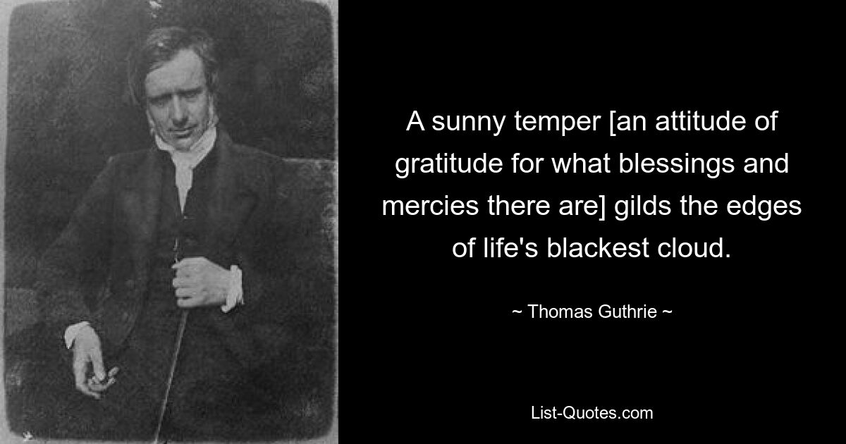 A sunny temper [an attitude of gratitude for what blessings and mercies there are] gilds the edges of life's blackest cloud. — © Thomas Guthrie