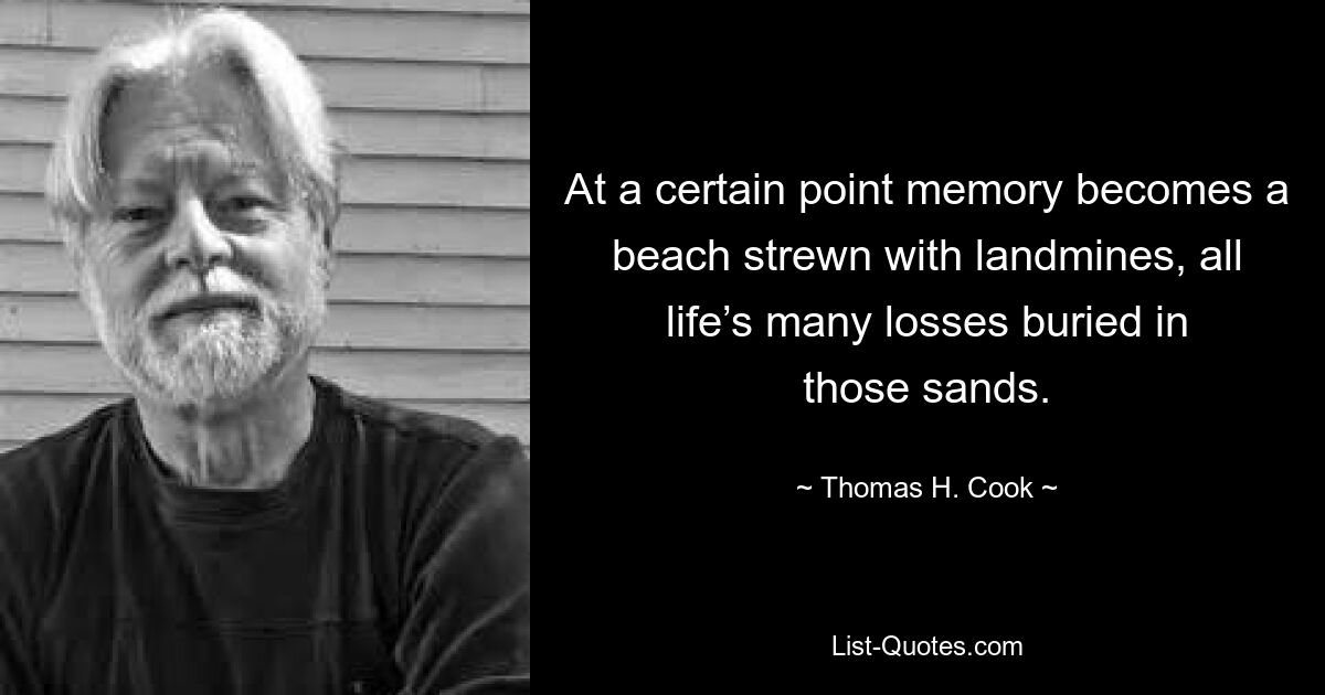 At a certain point memory becomes a beach strewn with landmines, all life’s many losses buried in those sands. — © Thomas H. Cook