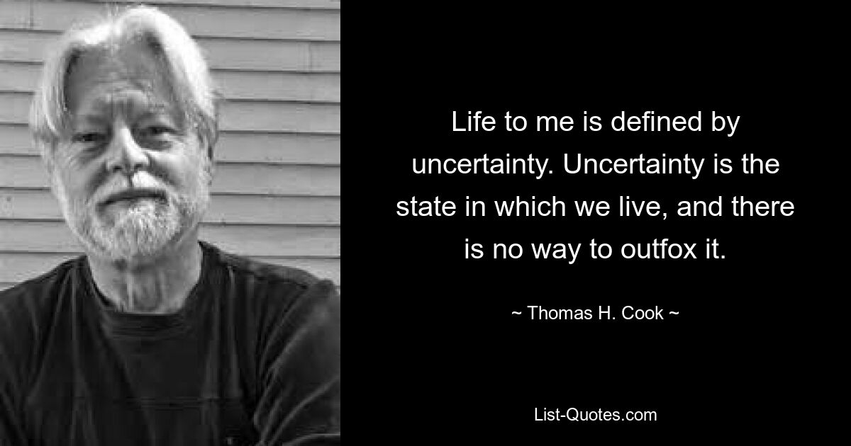 Life to me is defined by uncertainty. Uncertainty is the state in which we live, and there is no way to outfox it. — © Thomas H. Cook