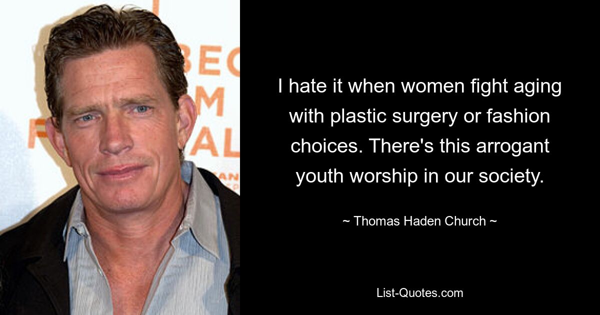 I hate it when women fight aging with plastic surgery or fashion choices. There's this arrogant youth worship in our society. — © Thomas Haden Church