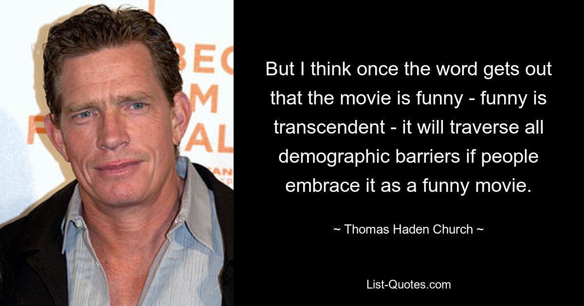 But I think once the word gets out that the movie is funny - funny is transcendent - it will traverse all demographic barriers if people embrace it as a funny movie. — © Thomas Haden Church