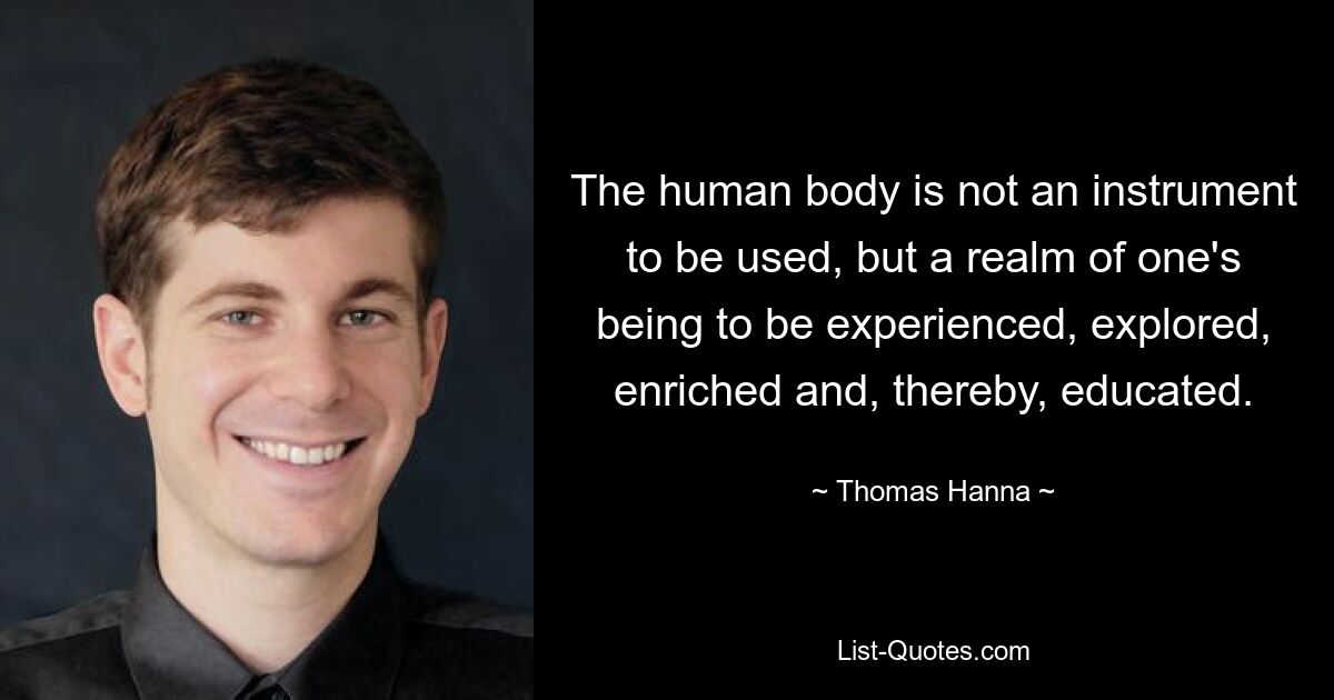 The human body is not an instrument to be used, but a realm of one's being to be experienced, explored, enriched and, thereby, educated. — © Thomas Hanna