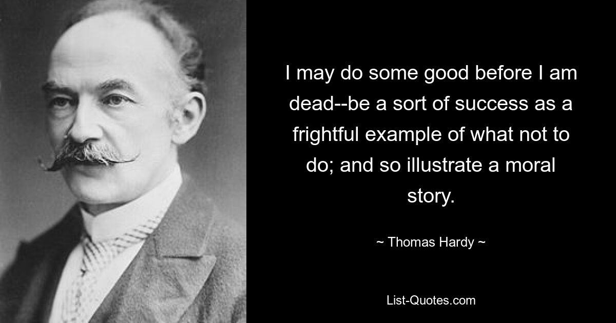 I may do some good before I am dead--be a sort of success as a frightful example of what not to do; and so illustrate a moral story. — © Thomas Hardy