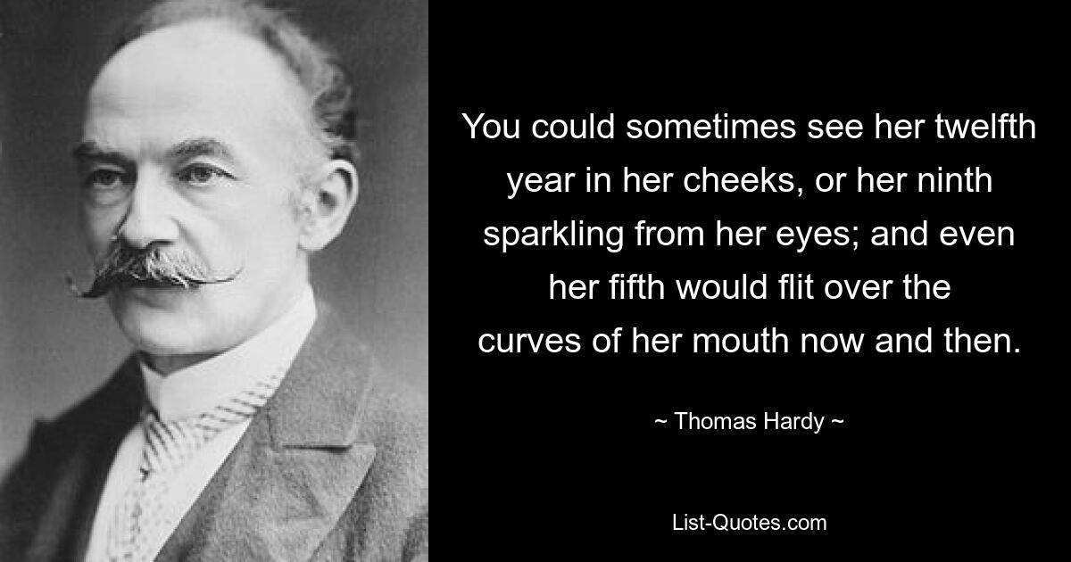 You could sometimes see her twelfth year in her cheeks, or her ninth sparkling from her eyes; and even her fifth would flit over the curves of her mouth now and then. — © Thomas Hardy