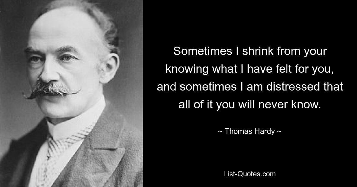 Sometimes I shrink from your knowing what I have felt for you, and sometimes I am distressed that all of it you will never know. — © Thomas Hardy