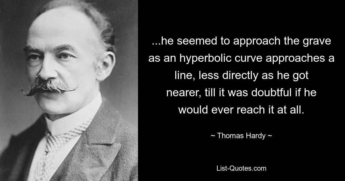 ...he seemed to approach the grave as an hyperbolic curve approaches a line, less directly as he got nearer, till it was doubtful if he would ever reach it at all. — © Thomas Hardy