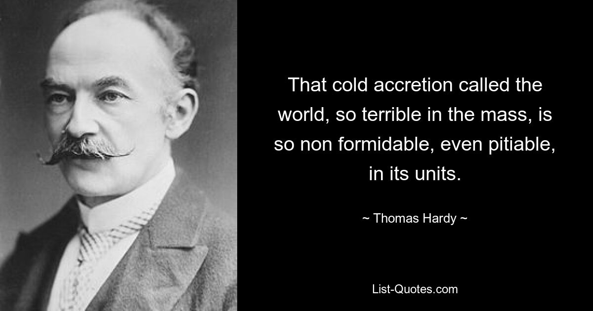 That cold accretion called the world, so terrible in the mass, is so non formidable, even pitiable, in its units. — © Thomas Hardy