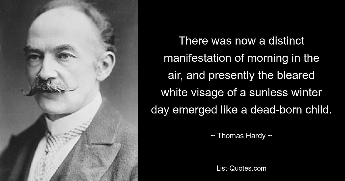 There was now a distinct manifestation of morning in the air, and presently the bleared white visage of a sunless winter day emerged like a dead-born child. — © Thomas Hardy