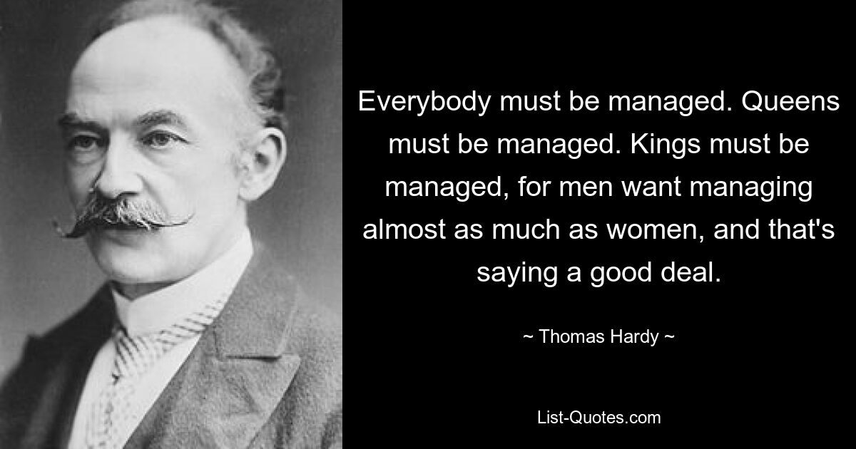 Everybody must be managed. Queens must be managed. Kings must be managed, for men want managing almost as much as women, and that's saying a good deal. — © Thomas Hardy