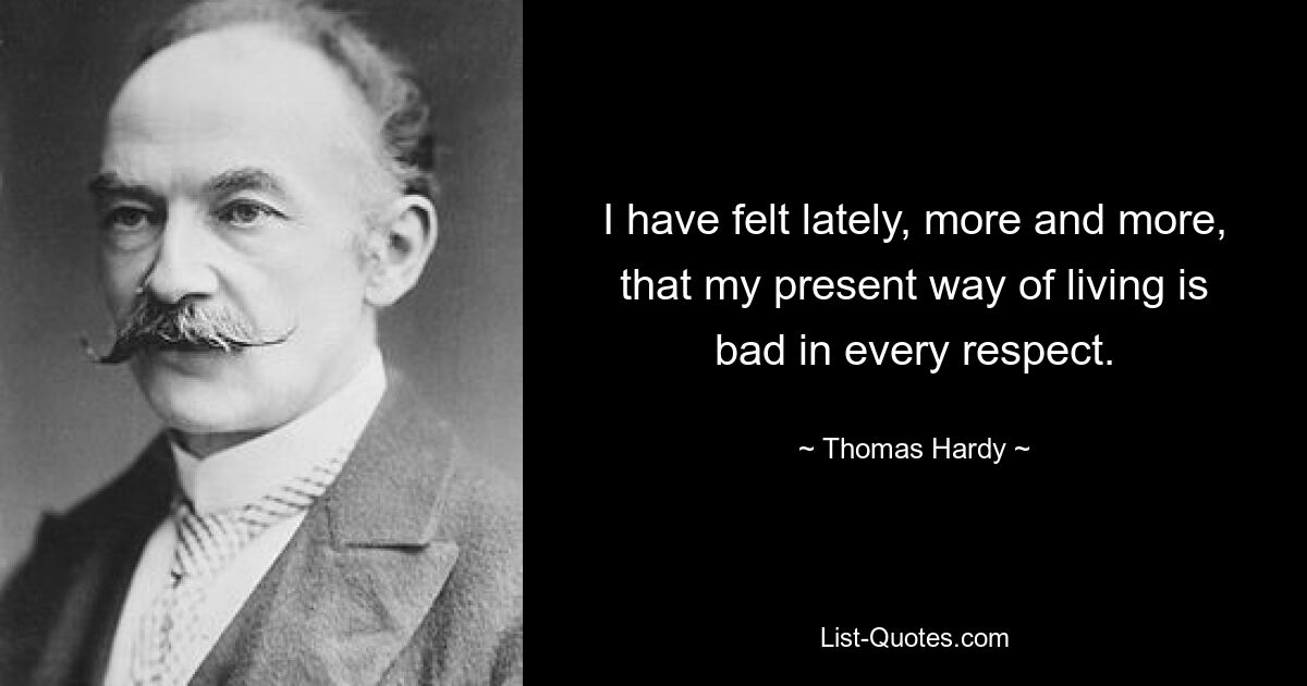 I have felt lately, more and more, that my present way of living is bad in every respect. — © Thomas Hardy