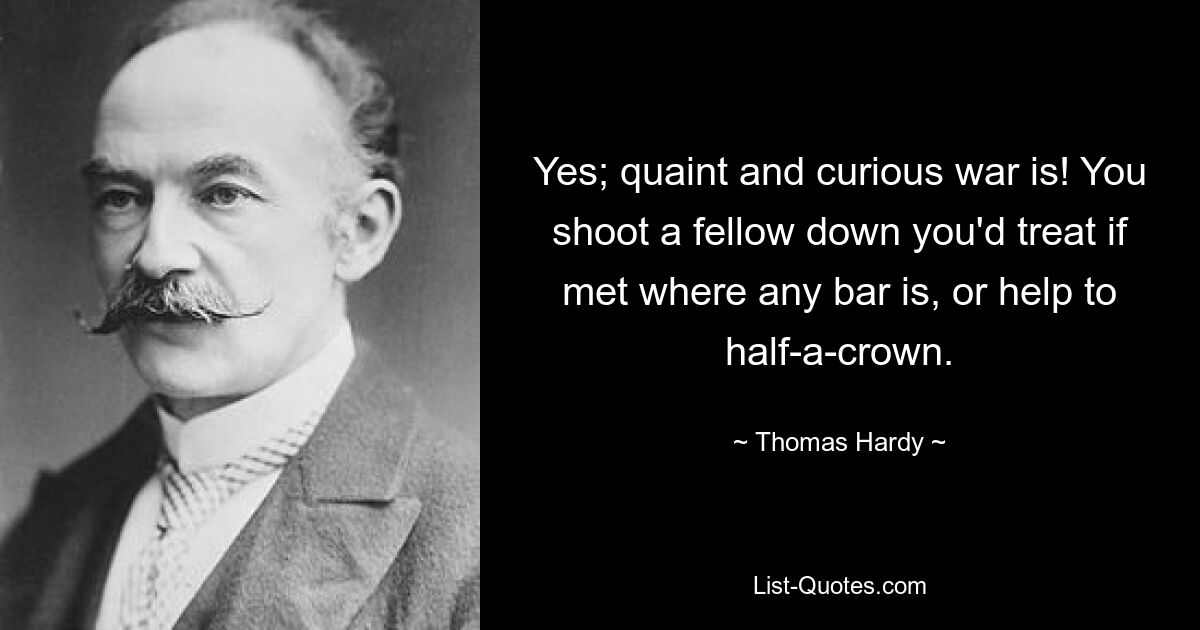 Yes; quaint and curious war is! You shoot a fellow down you'd treat if met where any bar is, or help to half-a-crown. — © Thomas Hardy