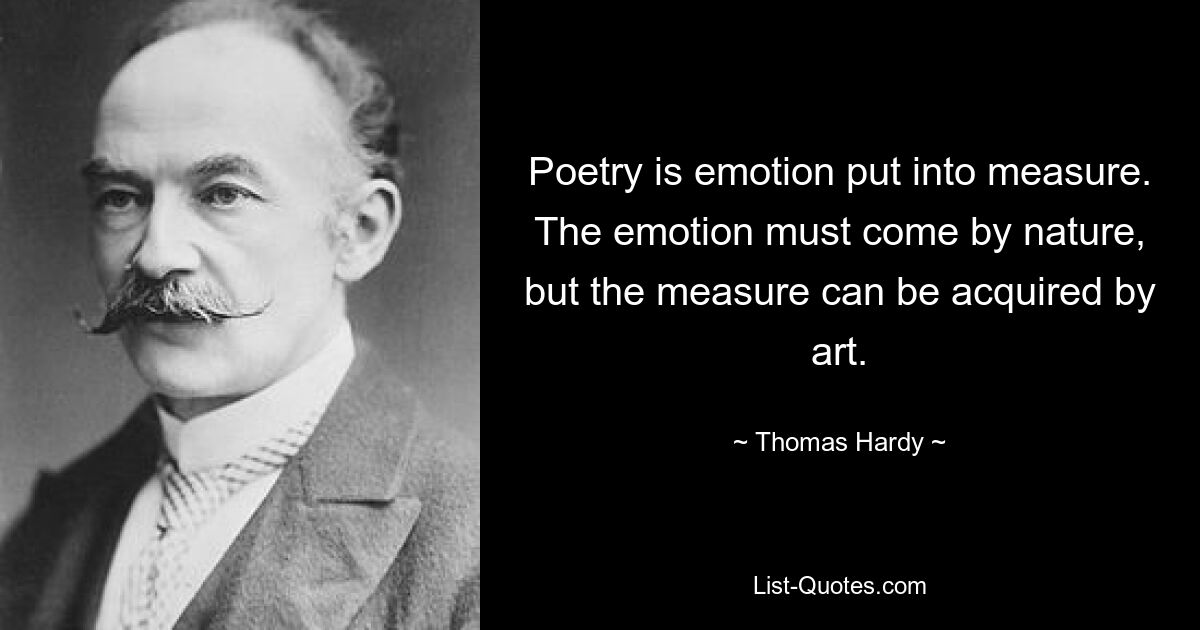 Poetry is emotion put into measure. The emotion must come by nature, but the measure can be acquired by art. — © Thomas Hardy