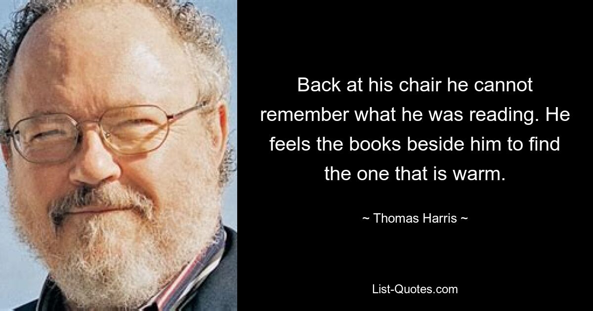 Back at his chair he cannot remember what he was reading. He feels the books beside him to find the one that is warm. — © Thomas Harris