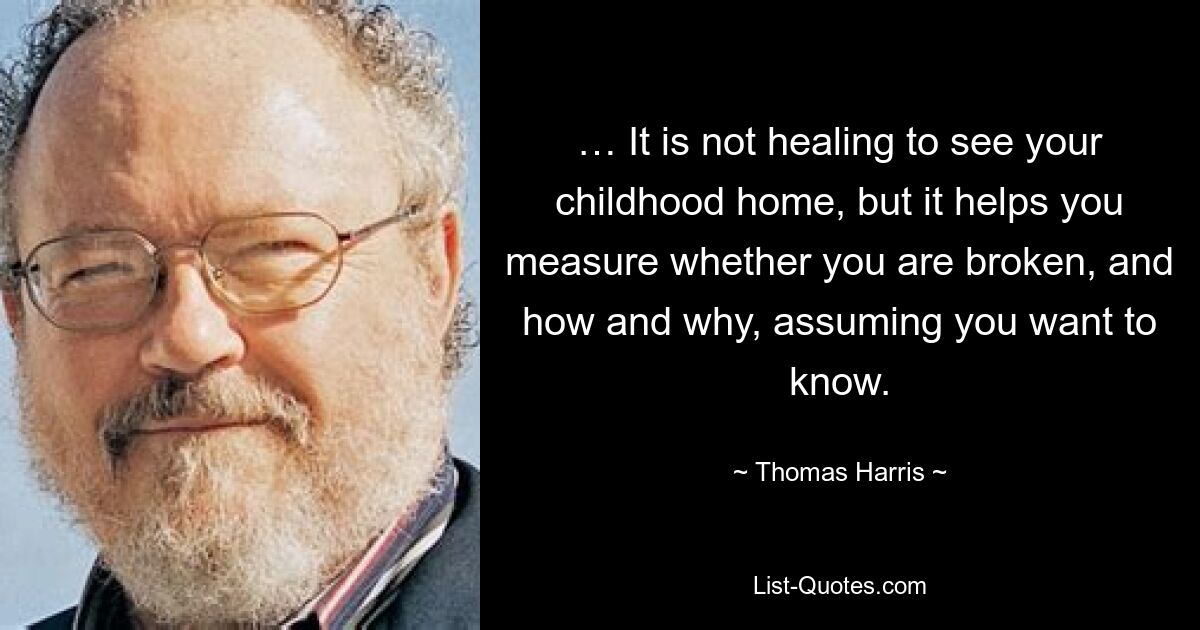 … It is not healing to see your childhood home, but it helps you measure whether you are broken, and how and why, assuming you want to know. — © Thomas Harris